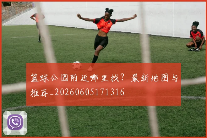 篮球公园附近哪里找?最新地图与推荐_20260605171316