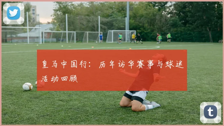 皇马中国行:历年访华赛事与球迷活动回顾