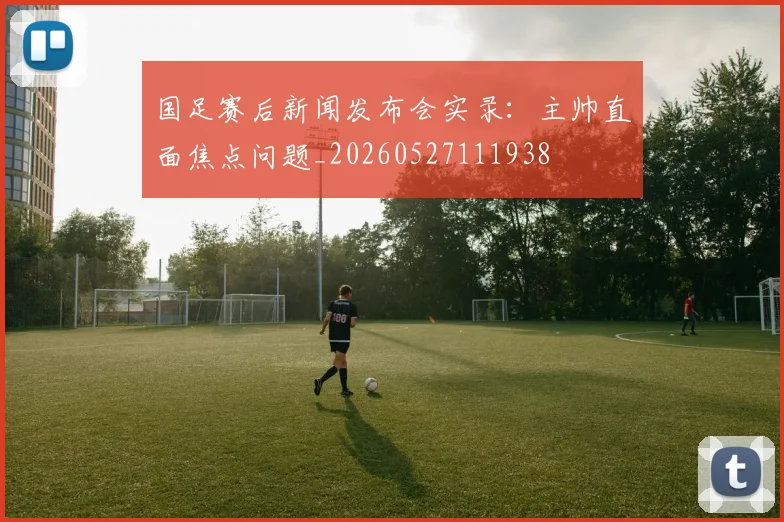 国足赛后新闻发布会实录:主帅直面焦点问题_20260527111938