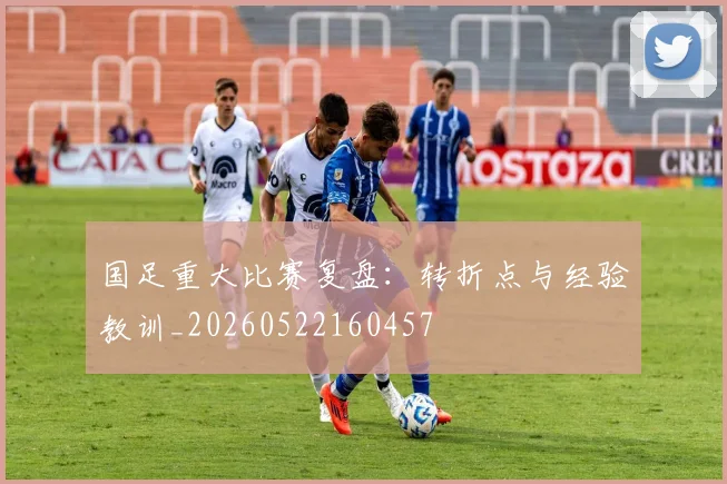 国足重大比赛复盘：转折点与经验教训_20260522160457
