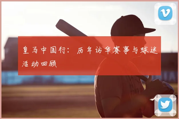 皇马中国行：历年访华赛事与球迷活动回顾