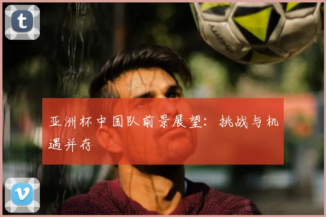 亚洲杯中国队前景展望：挑战与机遇并存