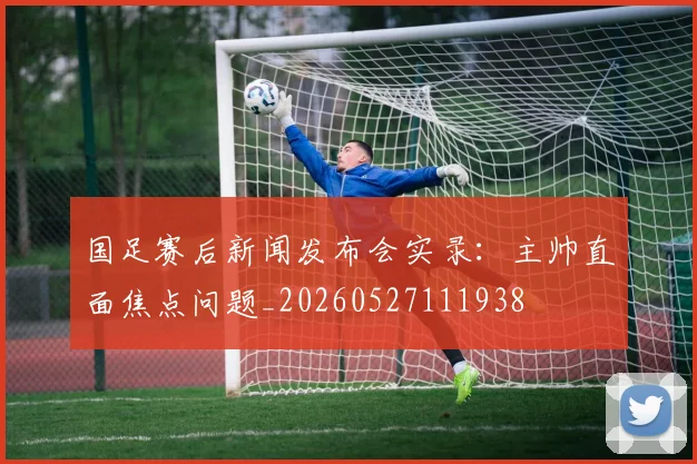 国足赛后新闻发布会实录：主帅直面焦点问题_20260527111938