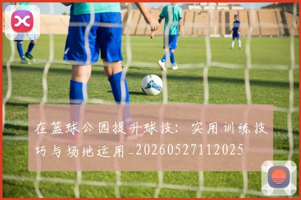 在篮球公园提升球技：实用训练技巧与场地运用_20260527112025