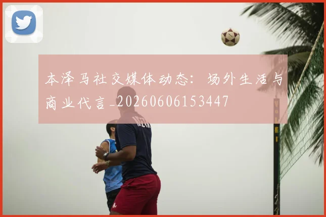 本泽马社交媒体动态：场外生活与商业代言_20260606153447